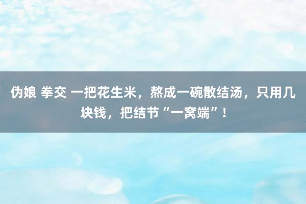 伪娘 拳交 一把花生米，熬成一碗散结汤，只用几块钱，把结节“一窝端”！