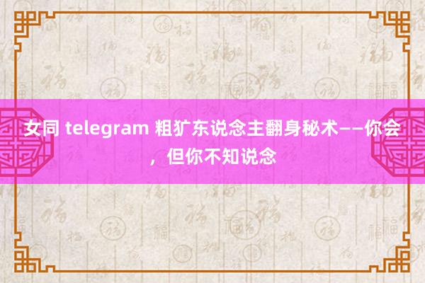 女同 telegram 粗犷东说念主翻身秘术——你会，但你不知说念