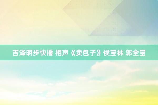 吉泽明步快播 相声《卖包子》侯宝林 郭全宝