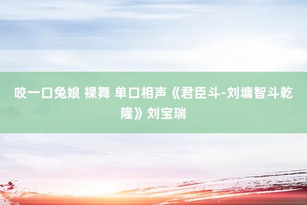 咬一口兔娘 裸舞 单口相声《君臣斗-刘墉智斗乾隆》刘宝瑞