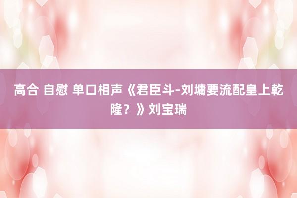 高合 自慰 单口相声《君臣斗-刘墉要流配皇上乾隆？》刘宝瑞