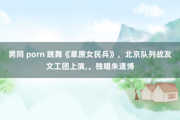男同 porn 跳舞《草原女民兵》，北京队列战友文工团上演，。独唱朱逢博