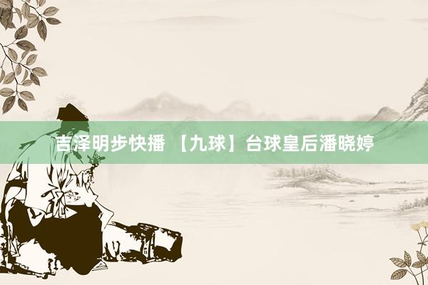 吉泽明步快播 【九球】台球皇后潘晓婷