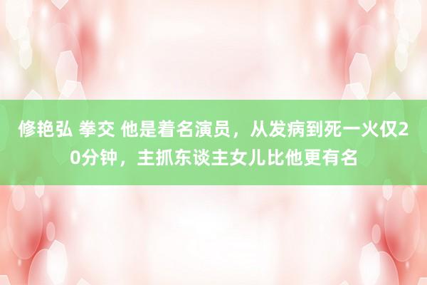修艳弘 拳交 他是着名演员，从发病到死一火仅20分钟，主抓东谈主女儿比他更有名