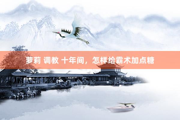 萝莉 调教 十年间，怎样给霸术加点糖